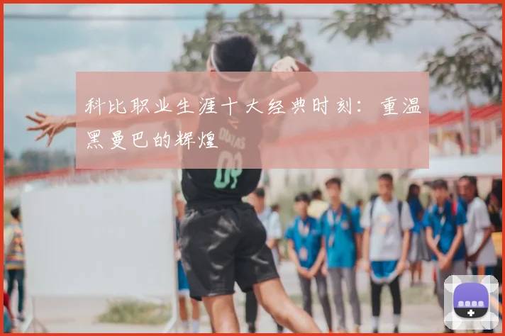 科比职业生涯十大经典时刻：重温黑曼巴的辉煌
