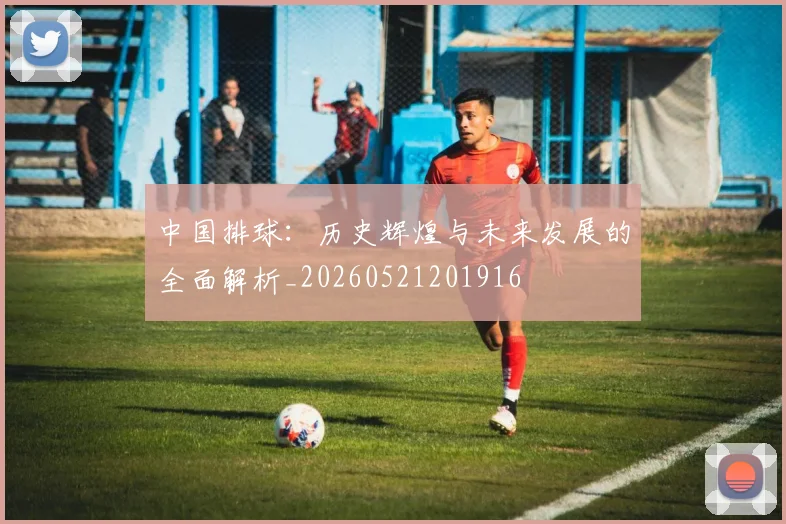 中国排球:历史辉煌与未来发展的全面解析_20260521201916